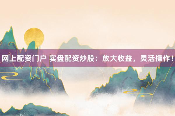 网上配资门户 实盘配资炒股：放大收益，灵活操作！