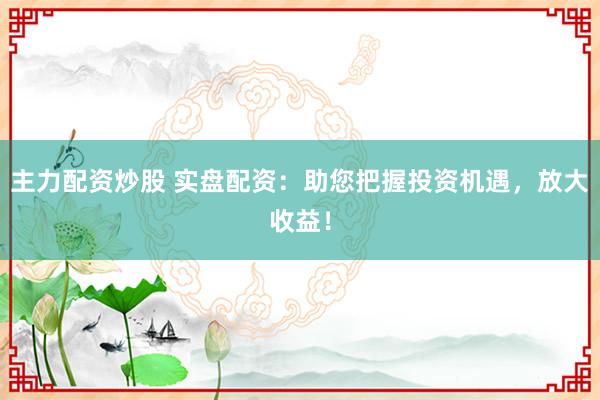 主力配资炒股 实盘配资：助您把握投资机遇，放大收益！