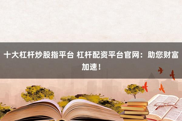 十大杠杆炒股指平台 杠杆配资平台官网：助您财富加速！