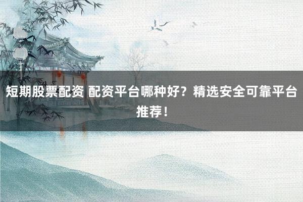 短期股票配资 配资平台哪种好？精选安全可靠平台推荐！