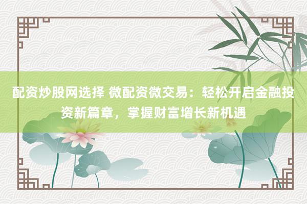 配资炒股网选择 微配资微交易：轻松开启金融投资新篇章，掌握财富增长新机遇