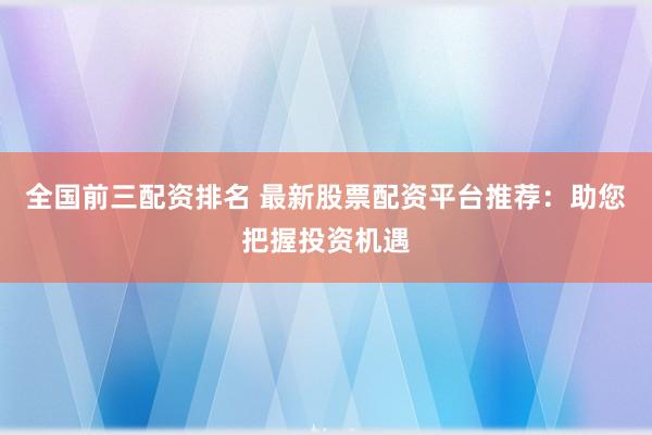 全国前三配资排名 最新股票配资平台推荐：助您把握投资机遇