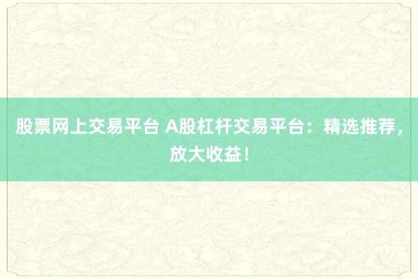股票网上交易平台 A股杠杆交易平台：精选推荐，放大收益！