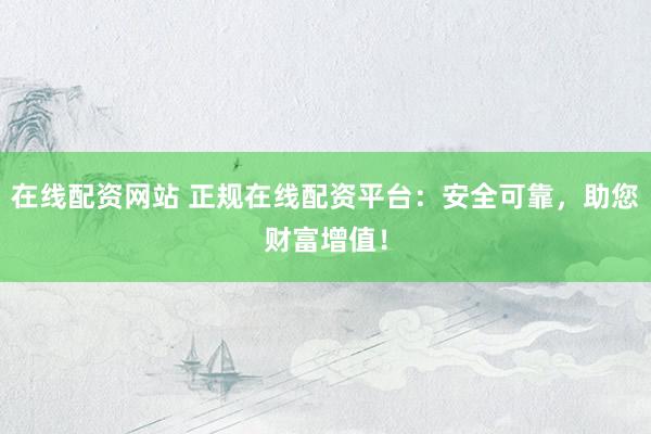 在线配资网站 正规在线配资平台：安全可靠，助您财富增值！