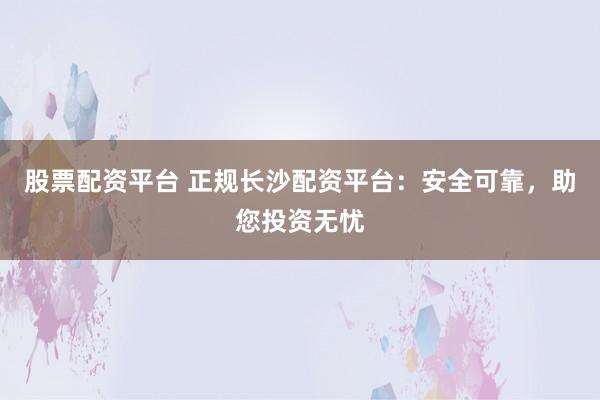 股票配资平台 正规长沙配资平台：安全可靠，助您投资无忧