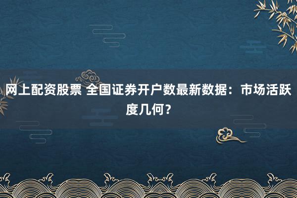 网上配资股票 全国证券开户数最新数据：市场活跃度几何？