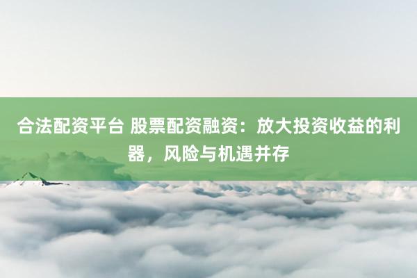 合法配资平台 股票配资融资：放大投资收益的利器，风险与机遇并存