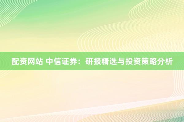 配资网站 中信证券：研报精选与投资策略分析