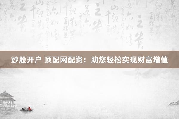 炒股开户 顶配网配资：助您轻松实现财富增值