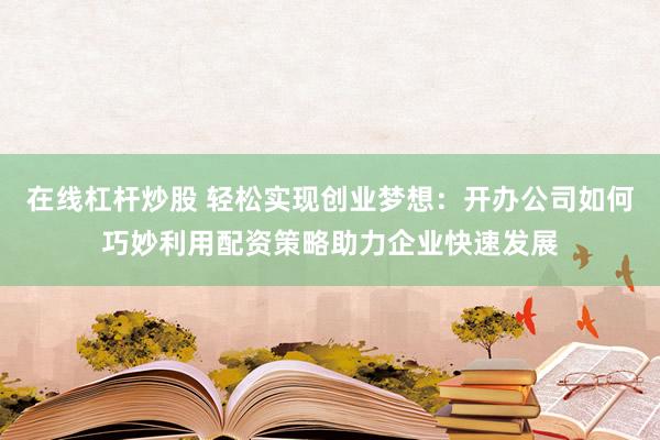 在线杠杆炒股 轻松实现创业梦想：开办公司如何巧妙利用配资策略助力企业快速发展