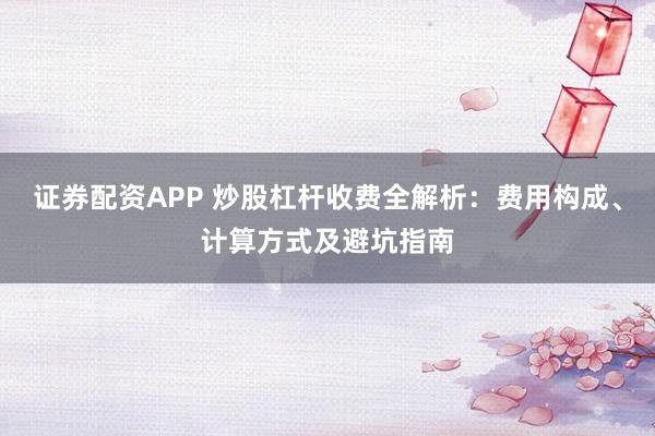 证券配资APP 炒股杠杆收费全解析：费用构成、计算方式及避坑指南