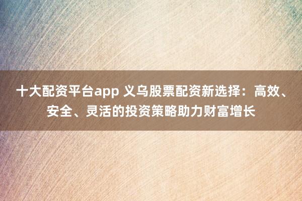十大配资平台app 义乌股票配资新选择：高效、安全、灵活的投资策略助力财富增长