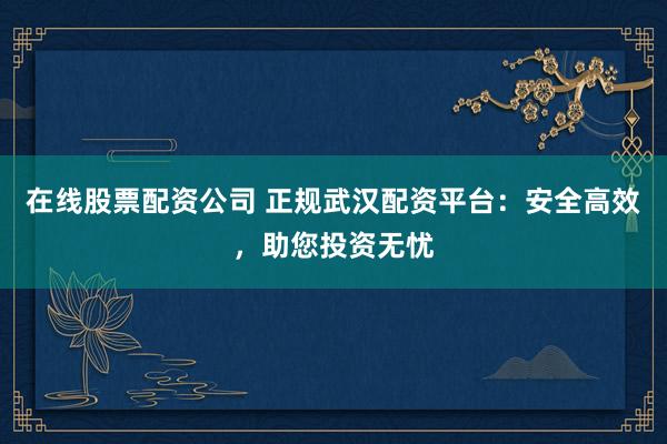 在线股票配资公司 正规武汉配资平台：安全高效，助您投资无忧