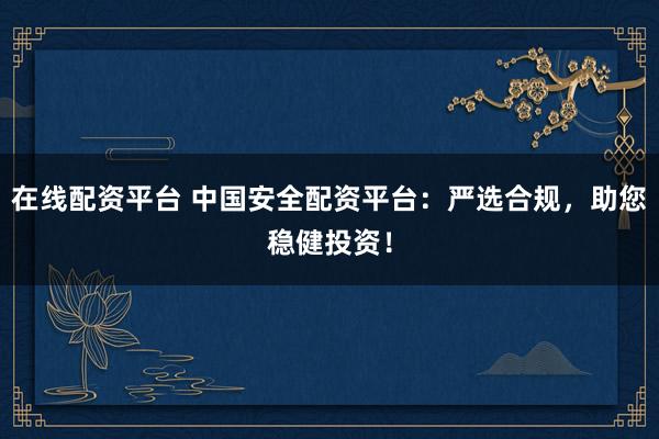 在线配资平台 中国安全配资平台：严选合规，助您稳健投资！
