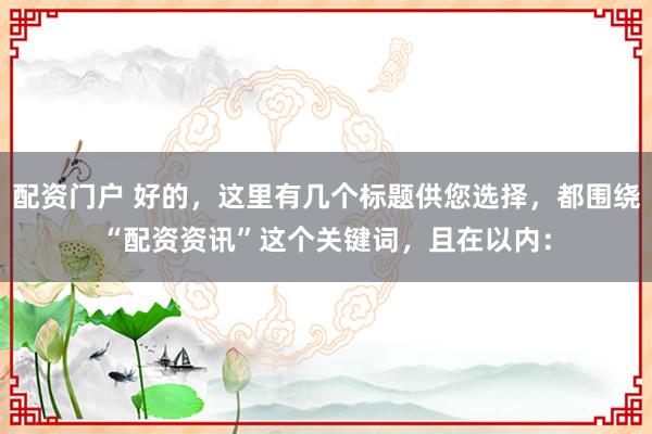 配资门户 好的，这里有几个标题供您选择，都围绕“配资资讯”这个关键词，且在以内：