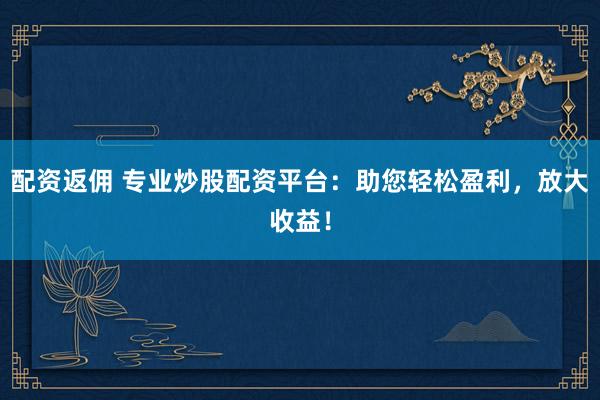 配资返佣 专业炒股配资平台：助您轻松盈利，放大收益！