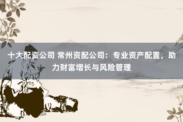 十大配资公司 常州资配公司：专业资产配置，助力财富增长与风险管理