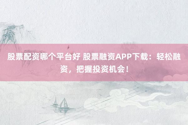 股票配资哪个平台好 股票融资APP下载：轻松融资，把握投资机会！