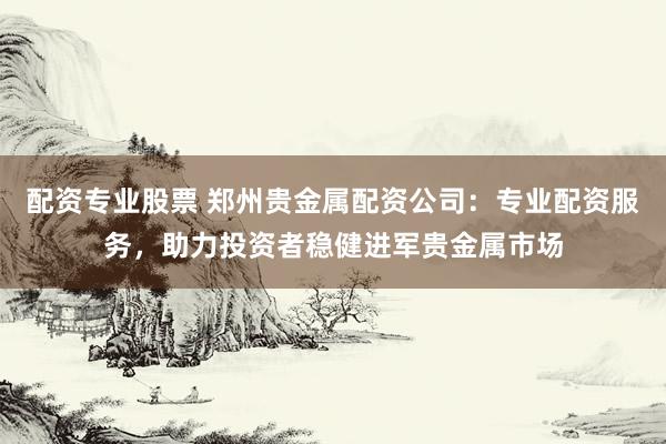 配资专业股票 郑州贵金属配资公司：专业配资服务，助力投资者稳健进军贵金属市场