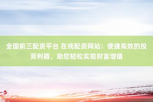 全国前三配资平台 在线配资网站：便捷高效的投资利器，助您轻松实现财富增值