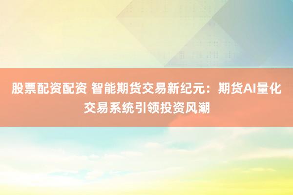 股票配资配资 智能期货交易新纪元：期货AI量化交易系统引领投资风潮