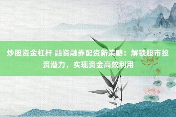 炒股资金杠杆 融资融券配资新策略：解锁股市投资潜力，实现资金高效利用