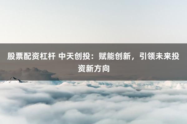 股票配资杠杆 中天创投：赋能创新，引领未来投资新方向