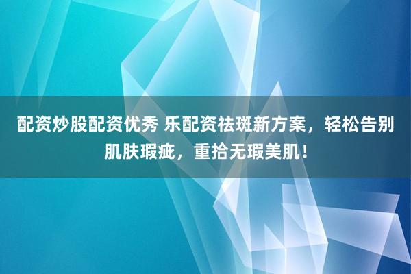 配资炒股配资优秀 乐配资祛斑新方案，轻松告别肌肤瑕疵，重拾无瑕美肌！