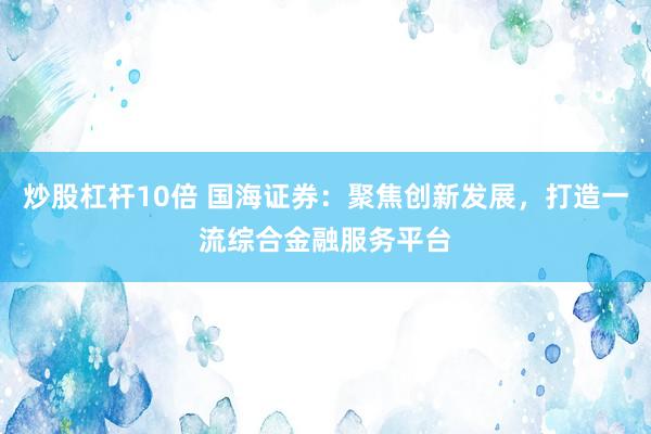 炒股杠杆10倍 国海证券：聚焦创新发展，打造一流综合金融服务平台