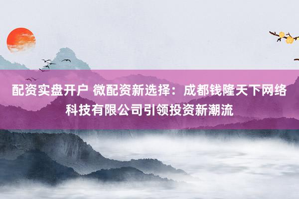 配资实盘开户 微配资新选择：成都钱隆天下网络科技有限公司引领投资新潮流