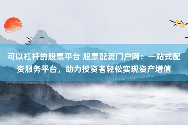 可以杠杆的股票平台 股票配资门户网：一站式配资服务平台，助力投资者轻松实现资产增值