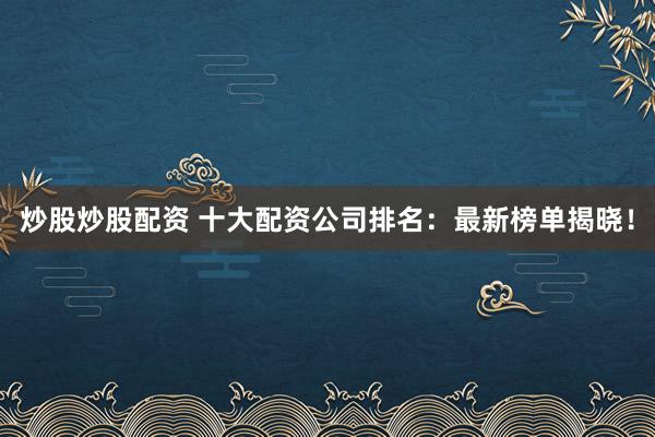 炒股炒股配资 十大配资公司排名：最新榜单揭晓！