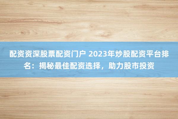 配资资深股票配资门户 2023年炒股配资平台排名：揭秘最佳配资选择，助力股市投资