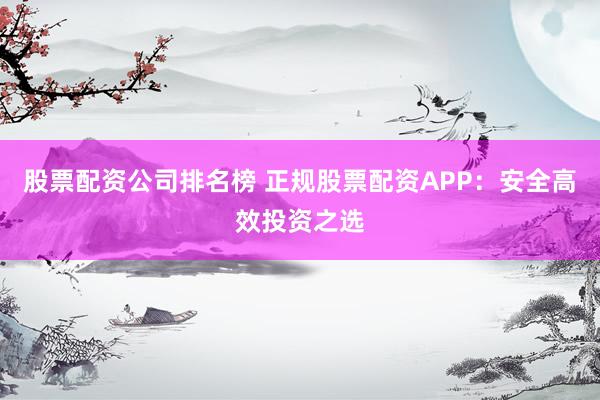 股票配资公司排名榜 正规股票配资APP：安全高效投资之选