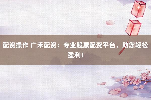 配资操作 广禾配资：专业股票配资平台，助您轻松盈利！