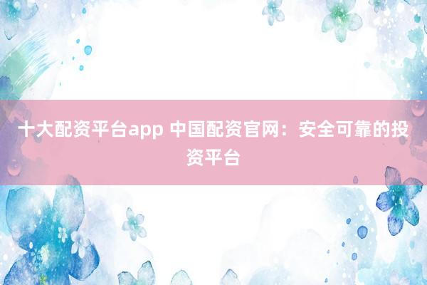 十大配资平台app 中国配资官网：安全可靠的投资平台