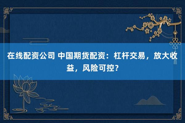 在线配资公司 中国期货配资：杠杆交易，放大收益，风险可控？