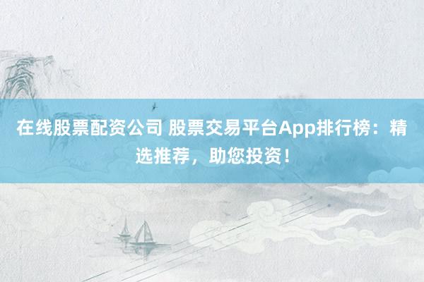 在线股票配资公司 股票交易平台App排行榜：精选推荐，助您投资！