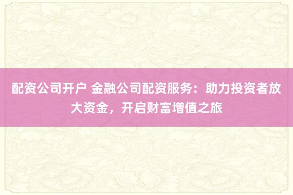 配资公司开户 金融公司配资服务：助力投资者放大资金，开启财富增值之旅
