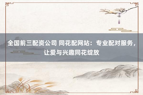 全国前三配资公司 同花配网站：专业配对服务，让爱与兴趣同花绽放