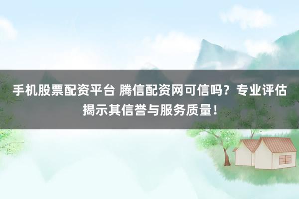 手机股票配资平台 腾信配资网可信吗？专业评估揭示其信誉与服务质量！