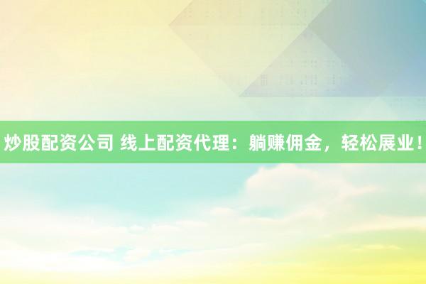 炒股配资公司 线上配资代理：躺赚佣金，轻松展业！