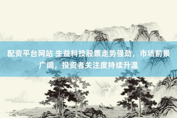 配资平台网站 生益科技股票走势强劲，市场前景广阔，投资者关注度持续升温