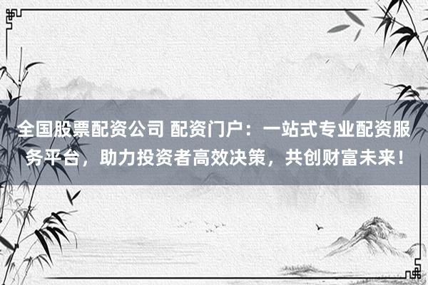 全国股票配资公司 配资门户：一站式专业配资服务平台，助力投资者高效决策，共创财富未来！