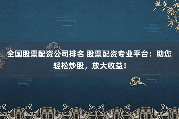 全国股票配资公司排名 股票配资专业平台：助您轻松炒股，放大收益！