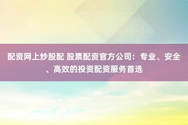 配资网上炒股配 股票配资官方公司：专业、安全、高效的投资配资服务首选