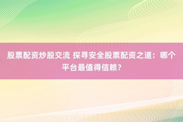 股票配资炒股交流 探寻安全股票配资之道：哪个平台最值得信赖？