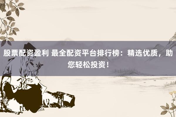股票配资盈利 最全配资平台排行榜：精选优质，助您轻松投资！