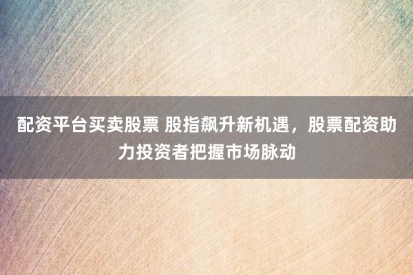 配资平台买卖股票 股指飙升新机遇，股票配资助力投资者把握市场脉动