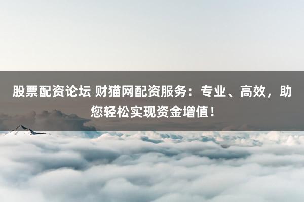 股票配资论坛 财猫网配资服务：专业、高效，助您轻松实现资金增值！